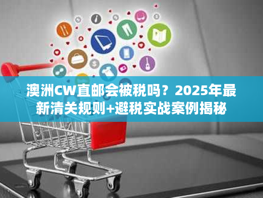 澳洲CW直邮会被税吗？2025年最新清关规则+避税实战案例揭秘