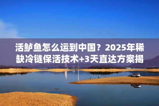 活鲈鱼怎么运到中国？2025年稀缺冷链保活技术+3天直达方案揭秘
