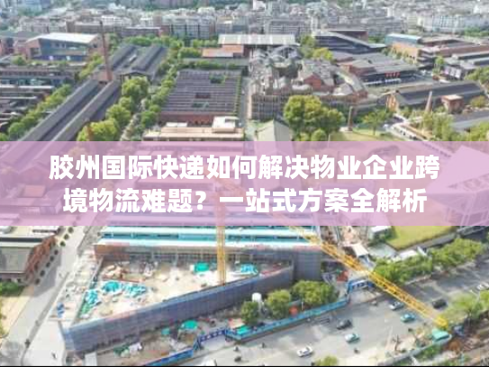 胶州国际快递如何解决物业企业跨境物流难题？一站式方案全解析