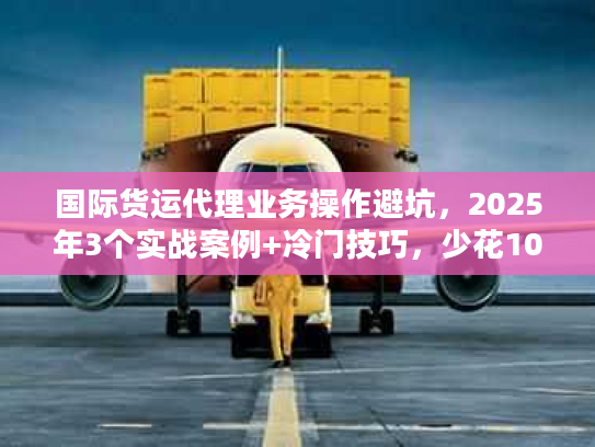 国际货运代理业务操作避坑，2025年3个实战案例+冷门技巧，少花10万冤枉钱