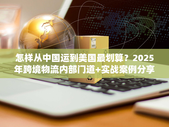 怎样从中国运到美国最划算？2025年跨境物流内部门道+实战案例分享