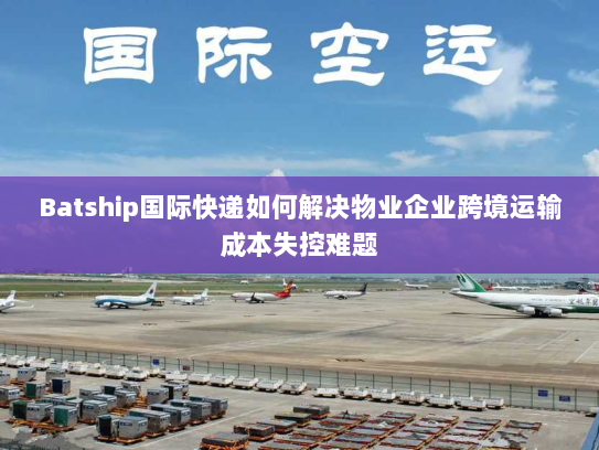 Batship国际快递如何解决物业企业跨境运输成本失控难题 Batship国际快递如何解决物业企业跨境运输成本失控难题