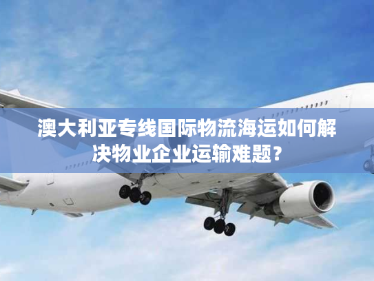 澳大利亚专线国际物流海运如何解决物业企业运输难题？