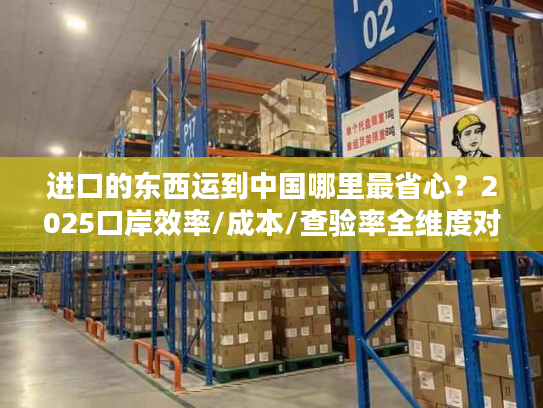 进口的东西运到中国哪里最省心?2025口岸效率/成本/查验率全维度对比 进口的东西运到中国哪里最省心?2025口岸效率/成本/查验率全维度对比