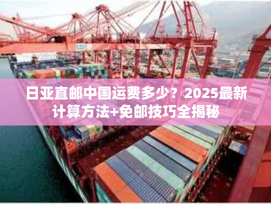 日亚直邮中国运费多少？2025最新计算方法+免邮技巧全揭秘