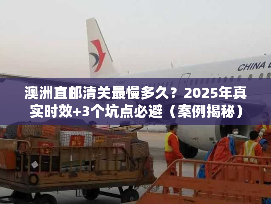 澳洲直邮清关最慢多久？2025年真实时效+3个坑点必避（案例揭秘）