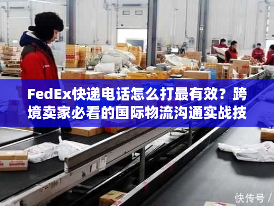 FedEx快递电话怎么打最有效？跨境卖家必看的国际物流沟通实战技巧