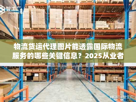物流货运代理图片能透露国际物流服务的哪些关键信息？2025从业者私藏实战技巧