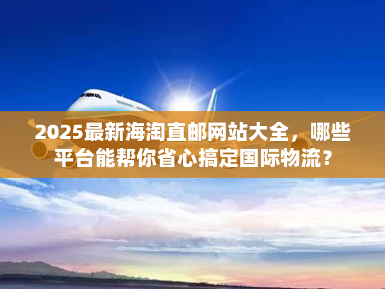 2025最新海淘直邮网站大全，哪些平台能帮你省心搞定国际物流？