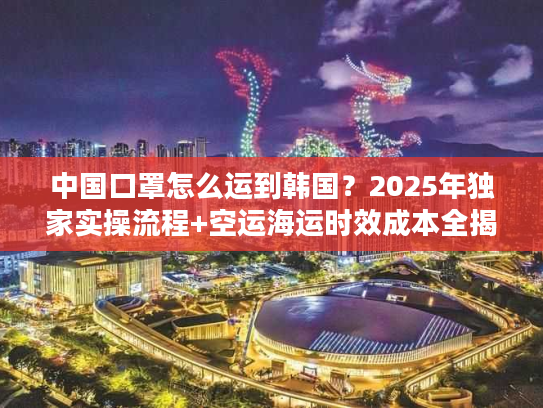 中国口罩怎么运到韩国？2025年独家实操流程+空运海运时效成本全揭秘