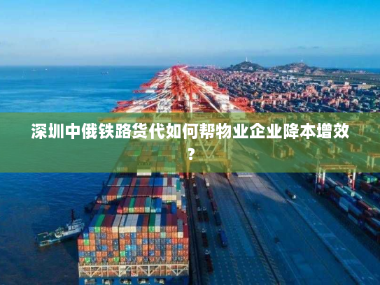 深圳中俄铁路货代如何帮物业企业降本增效？