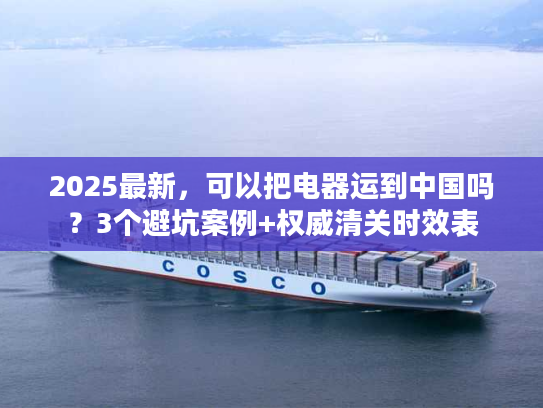 2025最新，可以把电器运到中国吗？3个避坑案例+权威清关时效表