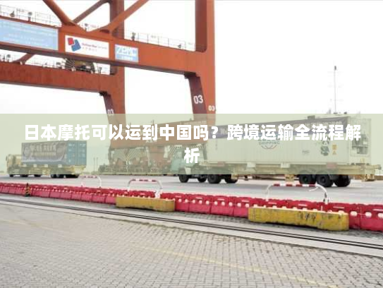 日本摩托可以运到中国吗?跨境运输全流程解析 日本摩托可以运到中国吗?跨境运输全流程解析