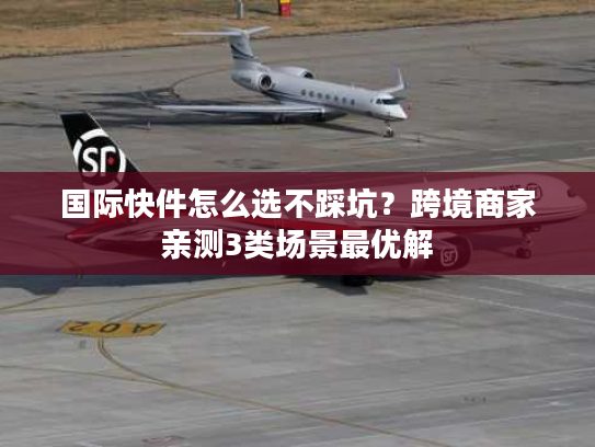 国际快件怎么选不踩坑？跨境商家亲测3类场景最优解
