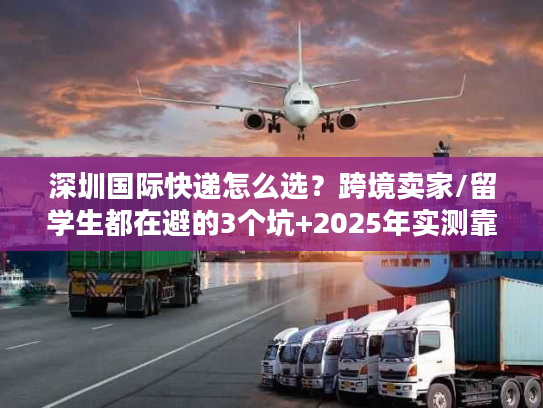 深圳国际快递怎么选？跨境卖家/留学生都在避的3个坑+2025年实测靠谱渠道清单
