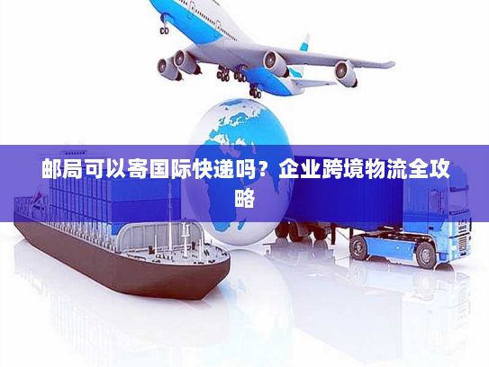 邮局可以寄国际快递吗？企业跨境物流全攻略