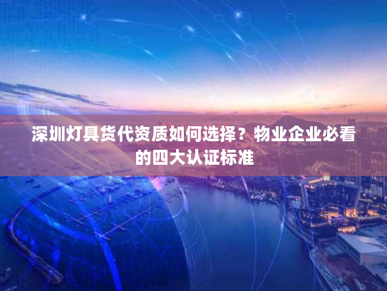 深圳灯具货代资质如何选择？物业企业必看的四大认证标准