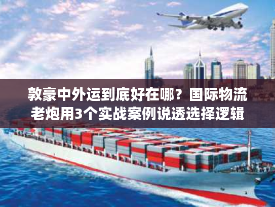 敦豪中外运到底好在哪？国际物流老炮用3个实战案例说透选择逻辑