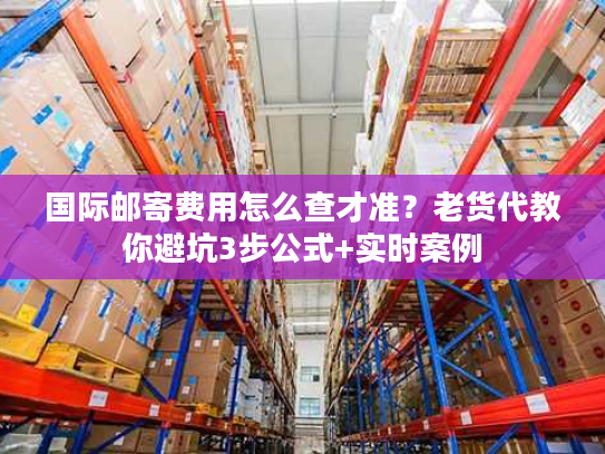 国际邮寄费用怎么查才准?老货代教你避坑3步公式+实时案例 国际邮寄费用怎么查才准?老货代教你避坑3步公式+实时案例