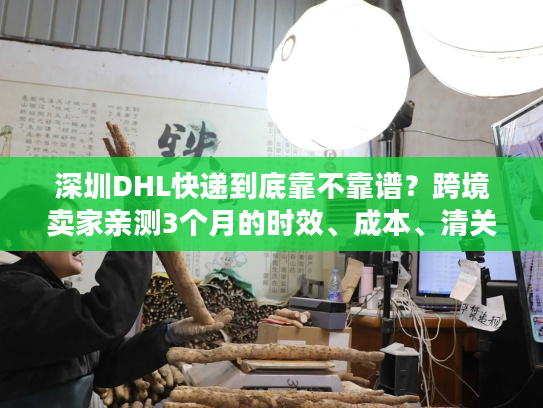 深圳DHL快递到底靠不靠谱？跨境卖家亲测3个月的时效、成本、清关全揭秘