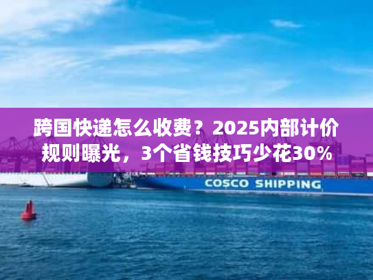 跨国快递怎么收费?2025内部计价规则曝光,3个省钱技巧少花30% 跨国快递怎么收费?2025内部计价规则曝光,3个省钱技巧少花30%