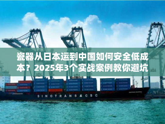 瓷器从日本运到中国如何安全低成本？2025年3个实战案例教你避坑