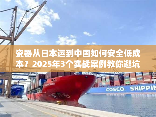 瓷器从日本运到中国如何安全低成本？2025年3个实战案例教你避坑