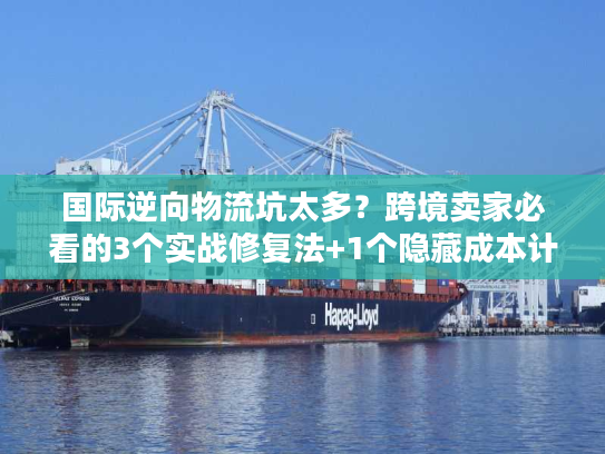 国际逆向物流坑太多？跨境卖家必看的3个实战修复法+1个隐藏成本计算器