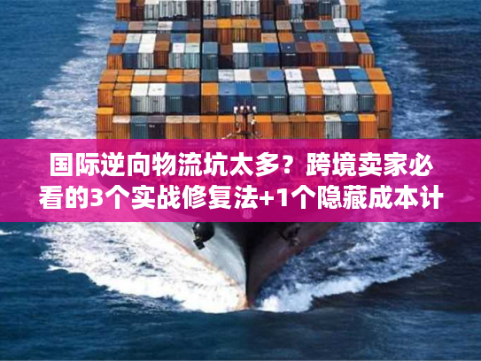 国际逆向物流坑太多？跨境卖家必看的3个实战修复法+1个隐藏成本计算器