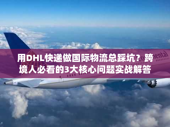 用DHL快递做国际物流总踩坑？跨境人必看的3大核心问题实战解答