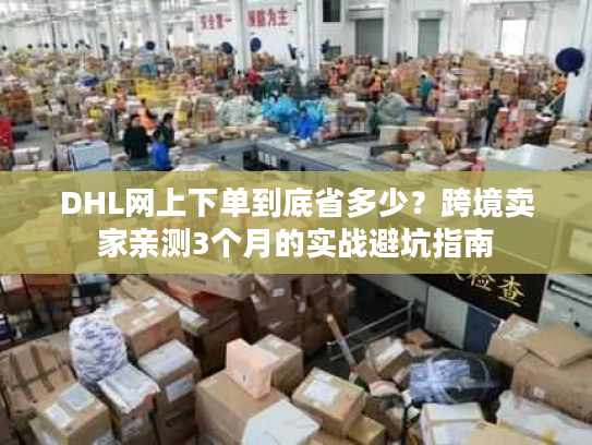 DHL网上下单到底省多少?跨境卖家亲测3个月的实战避坑指南 DHL网上下单到底省多少?跨境卖家亲测3个月的实战避坑指南