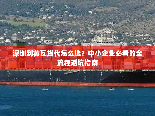 深圳到苏瓦货代怎么选?中小企业必看的全流程避坑指南 深圳到苏瓦货代怎么选?中小企业必看的全流程避坑指南