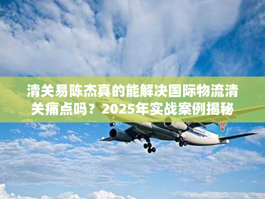 清关易陈杰真的能解决国际物流清关痛点吗?2025年实战案例揭秘 清关易陈杰真的能解决国际物流清关痛点吗?2025年实战案例揭秘