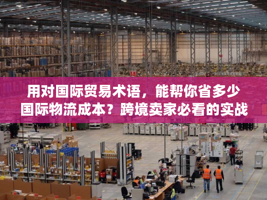 用对国际贸易术语,能帮你省多少国际物流成本?跨境卖家必看的实战拆解 用对国际贸易术语,能帮你省多少国际物流成本?跨境卖家必看的实战拆解