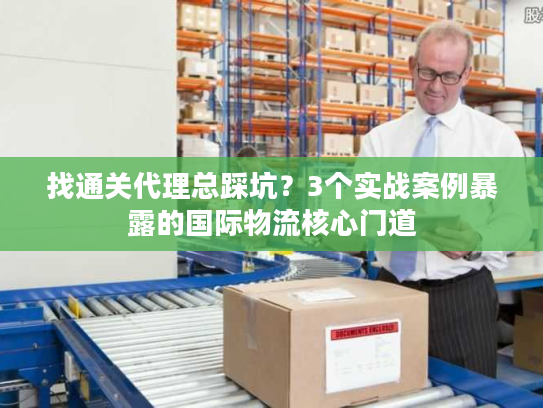 找通关代理总踩坑?3个实战案例暴露的国际物流核心门道 找通关代理总踩坑?3个实战案例暴露的国际物流核心门道
