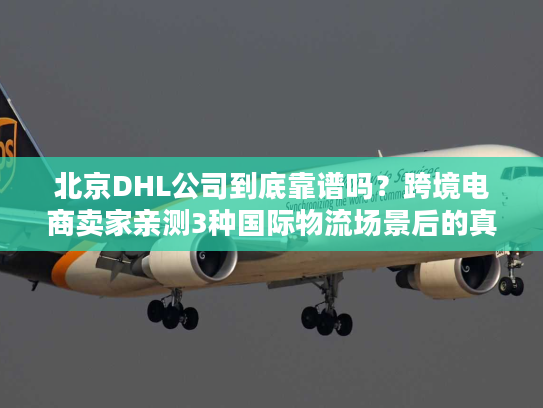 北京DHL公司到底靠谱吗？跨境电商卖家亲测3种国际物流场景后的真实答案