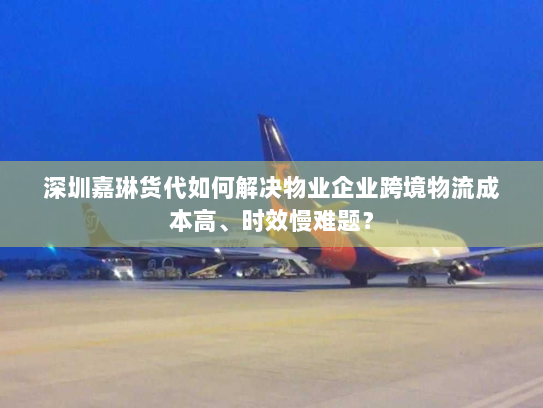 深圳嘉琳货代如何解决物业企业跨境物流成本高、时效慢难题？