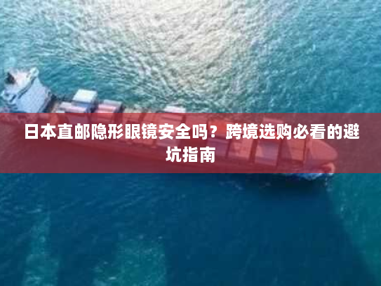日本直邮隐形眼镜安全吗?跨境选购必看的避坑指南 日本直邮隐形眼镜安全吗?跨境选购必看的避坑指南