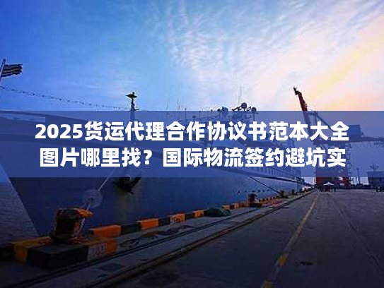 2025货运代理合作协议书范本大全图片哪里找?国际物流签约避坑实战案例解析 2025货运代理合作协议书范本大全图片哪里找?国际物流签约避坑实战案例解析