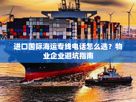 进口国际海运专线电话怎么选？物业企业避坑指南