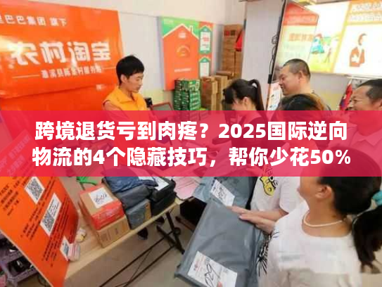 跨境退货亏到肉疼？2025国际逆向物流的4个隐藏技巧，帮你少花50%运费还赚复购