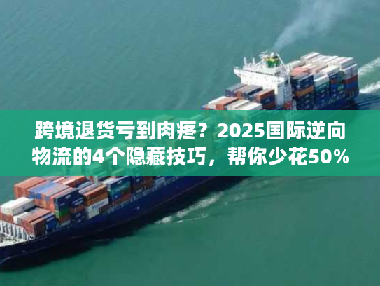 跨境退货亏到肉疼？2025国际逆向物流的4个隐藏技巧，帮你少花50%运费还赚复购