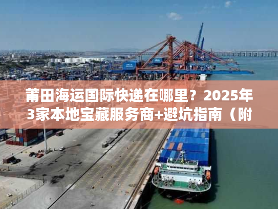莆田海运国际快递在哪里？2025年3家本地宝藏服务商+避坑指南（附地址）