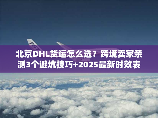 北京DHL货运怎么选？跨境卖家亲测3个避坑技巧+2025最新时效表