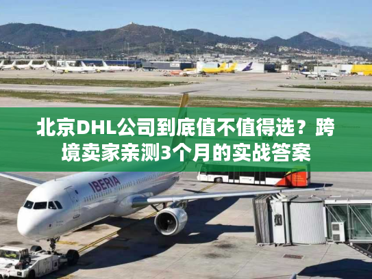 北京DHL公司到底值不值得选？跨境卖家亲测3个月的实战答案