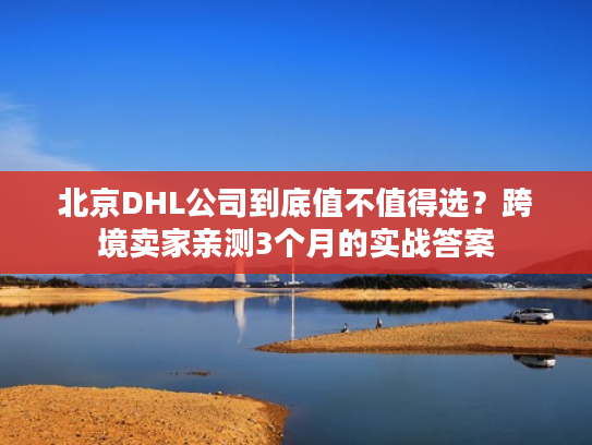 北京DHL公司到底值不值得选？跨境卖家亲测3个月的实战答案