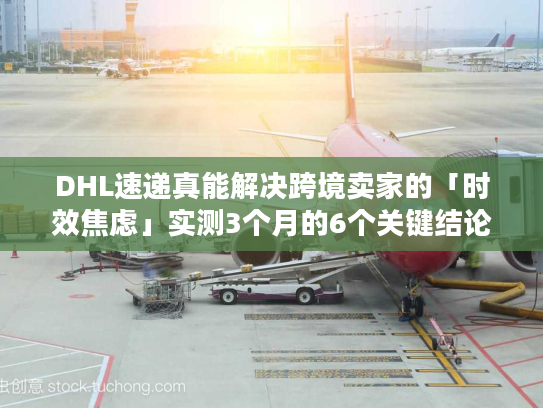 DHL速递真能解决跨境卖家的「时效焦虑」实测3个月的6个关键结论
