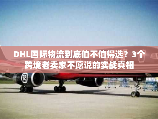 DHL国际物流到底值不值得选？3个跨境老卖家不愿说的实战真相