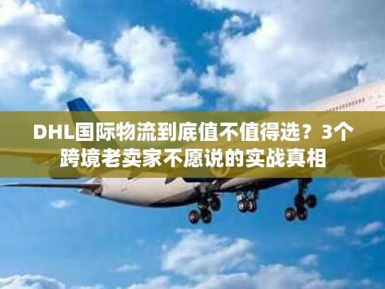 DHL国际物流到底值不值得选？3个跨境老卖家不愿说的实战真相
