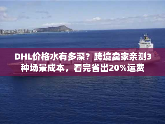DHL价格水有多深？跨境卖家亲测3种场景成本，看完省出20%运费